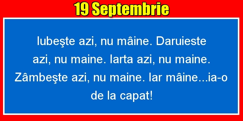 Felicitari de 19 Septembrie - 19.Septembrie Iubeşte azi, nu mâine. Dăruieste azi, nu mâine. Iartă azi, nu mâine. Zâmbeşte azi, nu mâine. Iar mâine...ia-o de la capăt!