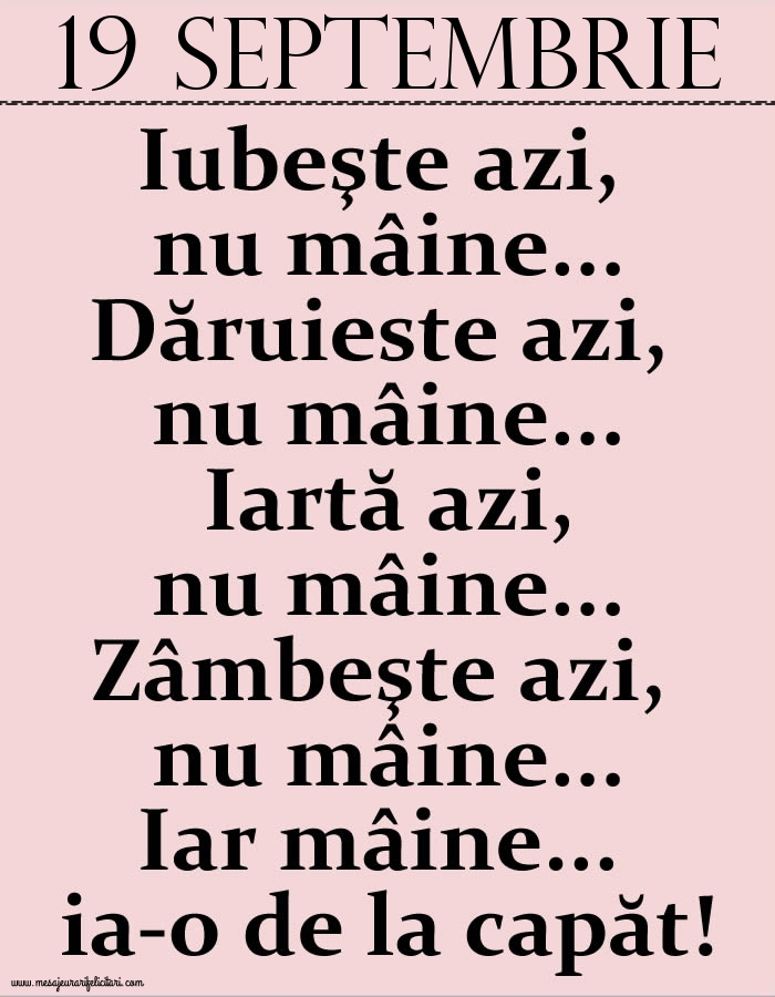 19.Septembrie Iubeşte azi, nu mâine. Dăruieste azi, nu mâine. Iartă azi, nu mâine. Zâmbeşte azi, nu mâine. Iar mâine...ia-o de la capăt!
