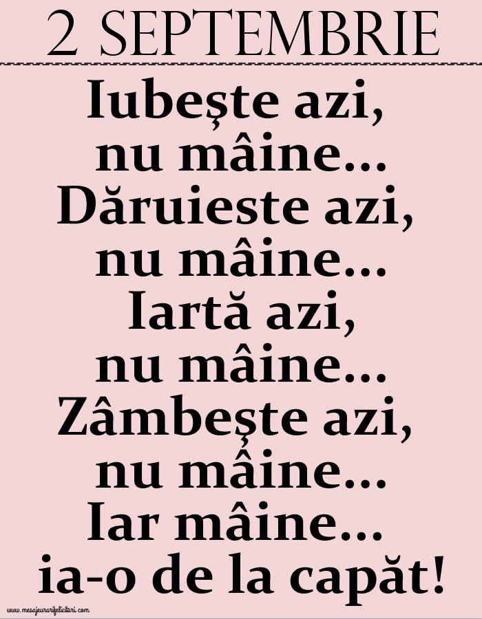 2.Septembrie Iubeşte azi, nu mâine. Dăruieste azi, nu mâine. Iartă azi, nu mâine. Zâmbeşte azi, nu mâine. Iar mâine...ia-o de la capăt!