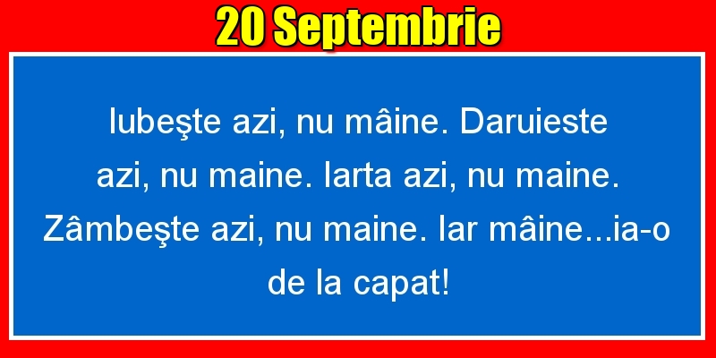 20.Septembrie Iubeşte azi, nu mâine. Dăruieste azi, nu mâine. Iartă azi, nu mâine. Zâmbeşte azi, nu mâine. Iar mâine...ia-o de la capăt!