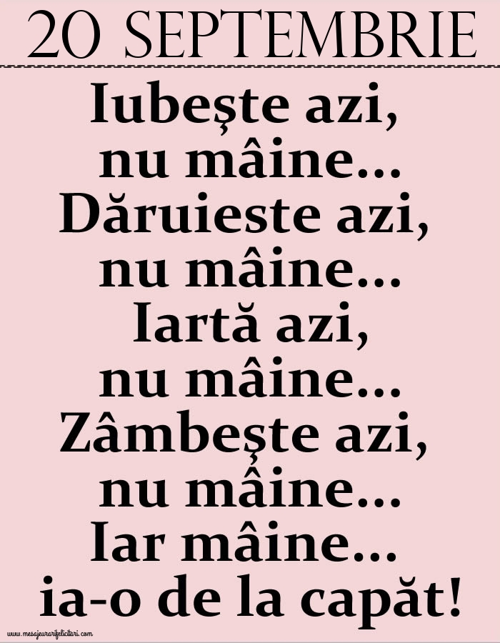 Felicitari de 20 Septembrie - 20.Septembrie Iubeşte azi, nu mâine. Dăruieste azi, nu mâine. Iartă azi, nu mâine. Zâmbeşte azi, nu mâine. Iar mâine...ia-o de la capăt!