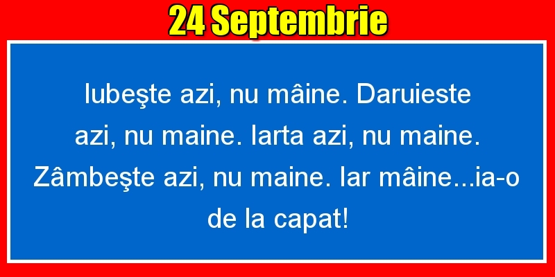 Felicitari de 24 Septembrie - 24.Septembrie Iubeşte azi, nu mâine. Dăruieste azi, nu mâine. Iartă azi, nu mâine. Zâmbeşte azi, nu mâine. Iar mâine...ia-o de la capăt!