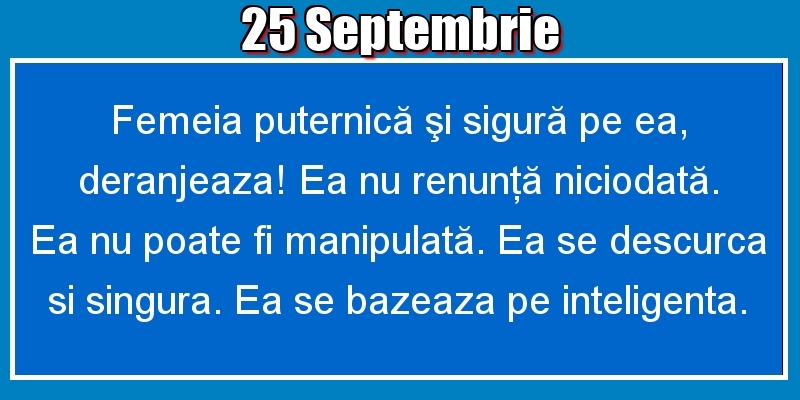 25.Septembrie Femeia puternică şi sigură pe ea, deranjeaza! Ea nu renunţă niciodată. Ea nu poate fi manipulată. Ea se descurca si singura. Ea se bazeaza pe inteligenta.