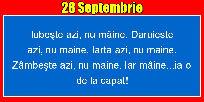 28.Septembrie Iubeşte azi, nu mâine. Dăruieste azi, nu mâine. Iartă azi, nu mâine. Zâmbeşte azi, nu mâine. Iar mâine...ia-o de la capăt!