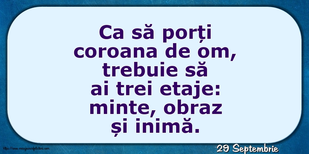 29 Septembrie - Ca să porți coroana de om, trebuie să ai trei etaje: minte, obraz și inimă.