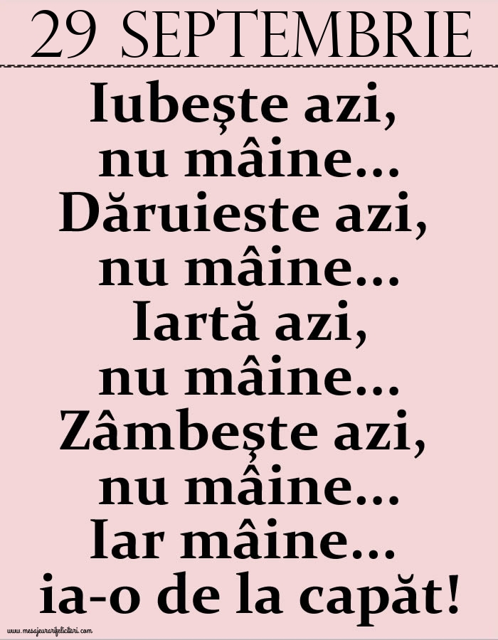 29.Septembrie Iubeşte azi, nu mâine. Dăruieste azi, nu mâine. Iartă azi, nu mâine. Zâmbeşte azi, nu mâine. Iar mâine...ia-o de la capăt!