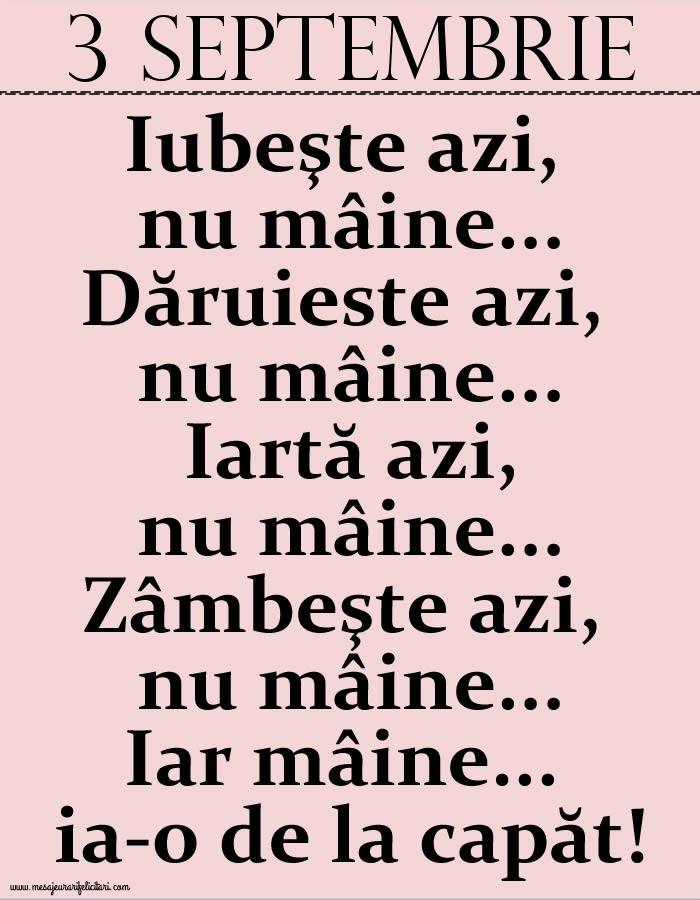 3.Septembrie Iubeşte azi, nu mâine. Dăruieste azi, nu mâine. Iartă azi, nu mâine. Zâmbeşte azi, nu mâine. Iar mâine...ia-o de la capăt!
