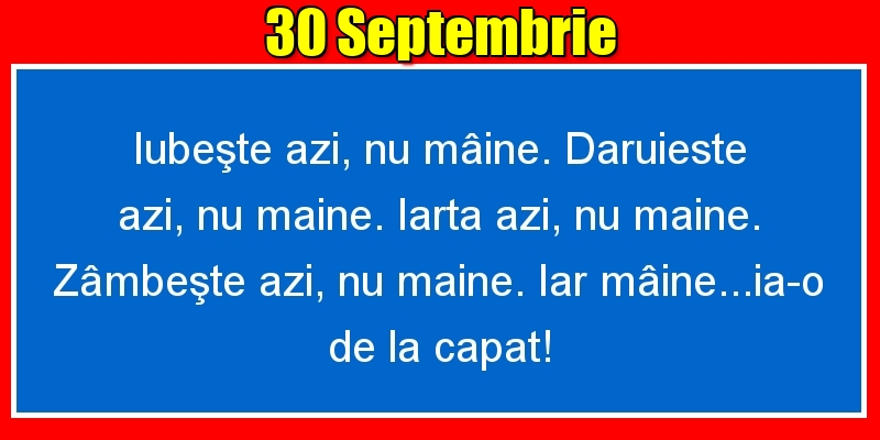 30.Septembrie Iubeşte azi, nu mâine. Dăruieste azi, nu mâine. Iartă azi, nu mâine. Zâmbeşte azi, nu mâine. Iar mâine...ia-o de la capăt!