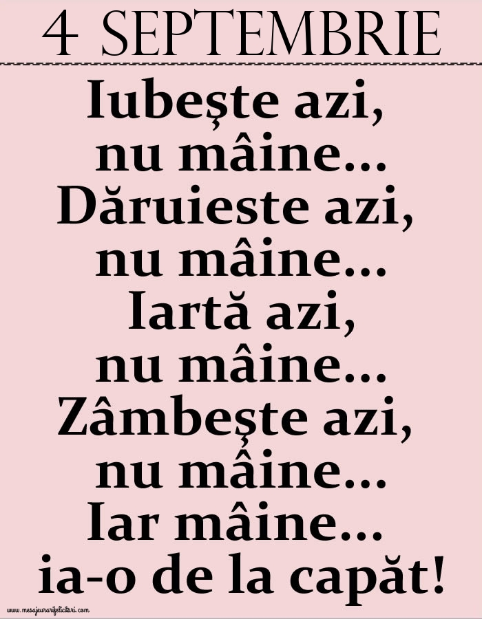 Felicitari de 4 Septembrie - 4.Septembrie Iubeşte azi, nu mâine. Dăruieste azi, nu mâine. Iartă azi, nu mâine. Zâmbeşte azi, nu mâine. Iar mâine...ia-o de la capăt!
