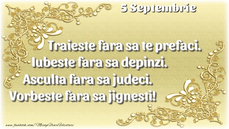 Trăieşte fara sa te prefaci. Iubeşte fara sa depinzi. Asculta fara sa judeci. Vorbeste fara sa jignesti! 5 Septembrie