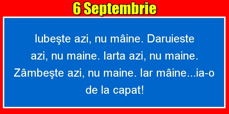 6.Septembrie Iubeşte azi, nu mâine. Dăruieste azi, nu mâine. Iartă azi, nu mâine. Zâmbeşte azi, nu mâine. Iar mâine...ia-o de la capăt!