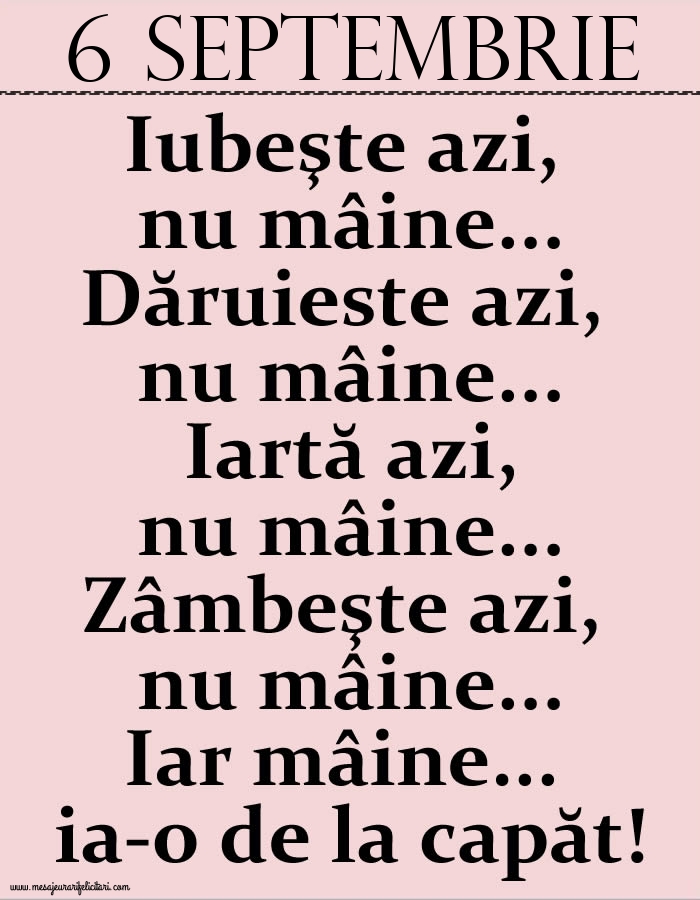 6.Septembrie Iubeşte azi, nu mâine. Dăruieste azi, nu mâine. Iartă azi, nu mâine. Zâmbeşte azi, nu mâine. Iar mâine...ia-o de la capăt!