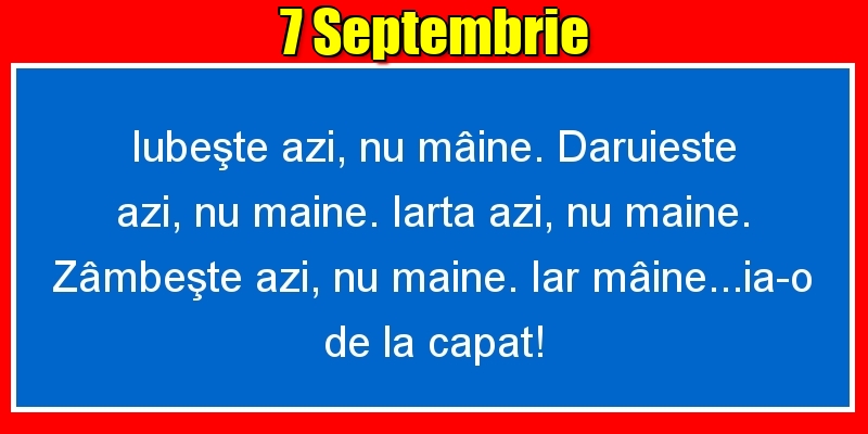 Felicitari de 7 Septembrie - 7.Septembrie Iubeşte azi, nu mâine. Dăruieste azi, nu mâine. Iartă azi, nu mâine. Zâmbeşte azi, nu mâine. Iar mâine...ia-o de la capăt!