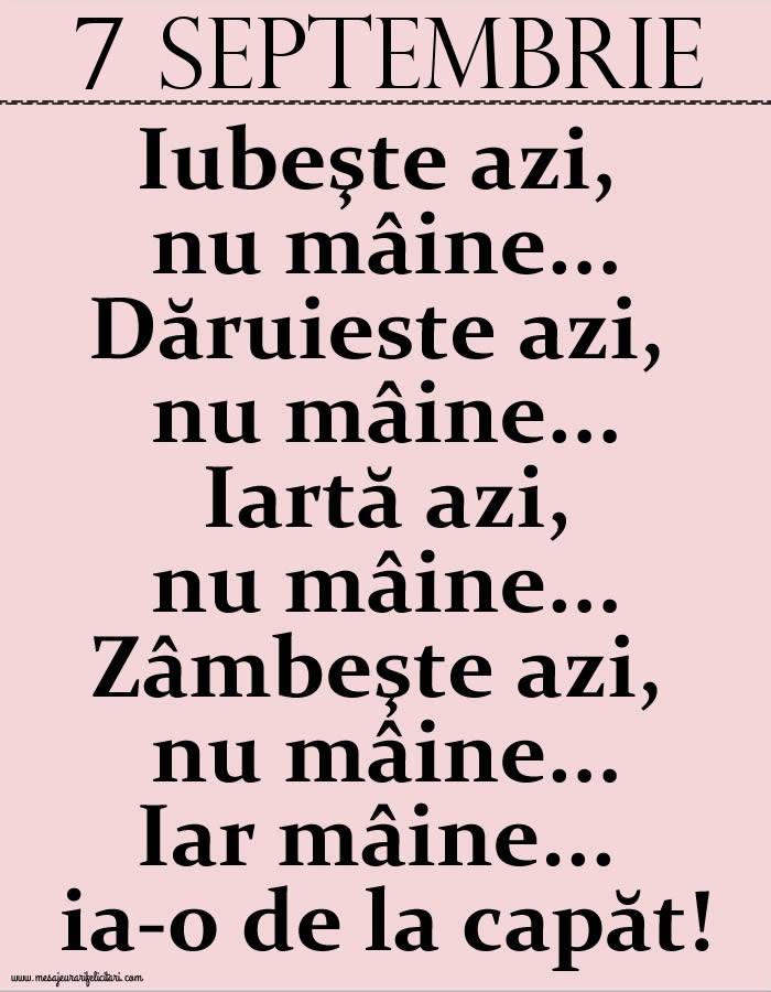 7.Septembrie Iubeşte azi, nu mâine. Dăruieste azi, nu mâine. Iartă azi, nu mâine. Zâmbeşte azi, nu mâine. Iar mâine...ia-o de la capăt!