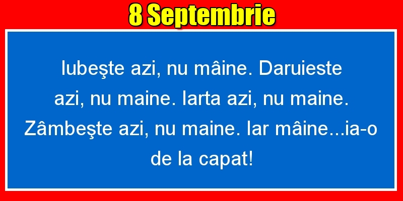 Felicitari de 8 Septembrie - 8.Septembrie Iubeşte azi, nu mâine. Dăruieste azi, nu mâine. Iartă azi, nu mâine. Zâmbeşte azi, nu mâine. Iar mâine...ia-o de la capăt!